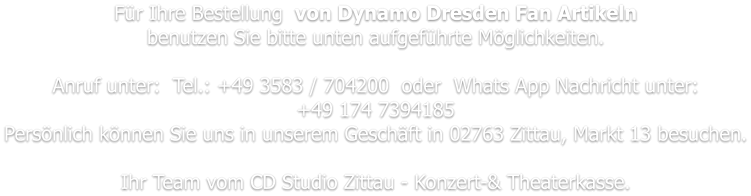Für Ihre Bestellung  von Dynamo Dresden Fan Artikeln benutzen Sie bitte unten aufgeführte Möglichkeiten.   Anruf unter:  Tel.: +49 3583 / 704200  oder  Whats App Nachricht unter: +49 174 7394185 Persönlich können Sie uns in unserem Geschäft in 02763 Zittau, Markt 13 besuchen.  Ihr Team vom CD Studio Zittau - Konzert-& Theaterkasse.