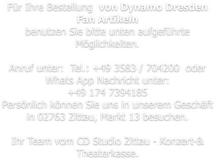 Für Ihre Bestellung  von Dynamo Dresden Fan Artikeln benutzen Sie bitte unten aufgeführte Möglichkeiten.   Anruf unter:  Tel.: +49 3583 / 704200  oder  Whats App Nachricht unter: +49 174 7394185 Persönlich können Sie uns in unserem Geschäft in 02763 Zittau, Markt 13 besuchen.  Ihr Team vom CD Studio Zittau - Konzert-& Theaterkasse.